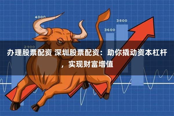 办理股票配资 深圳股票配资：助你撬动资本杠杆，实现财富增值