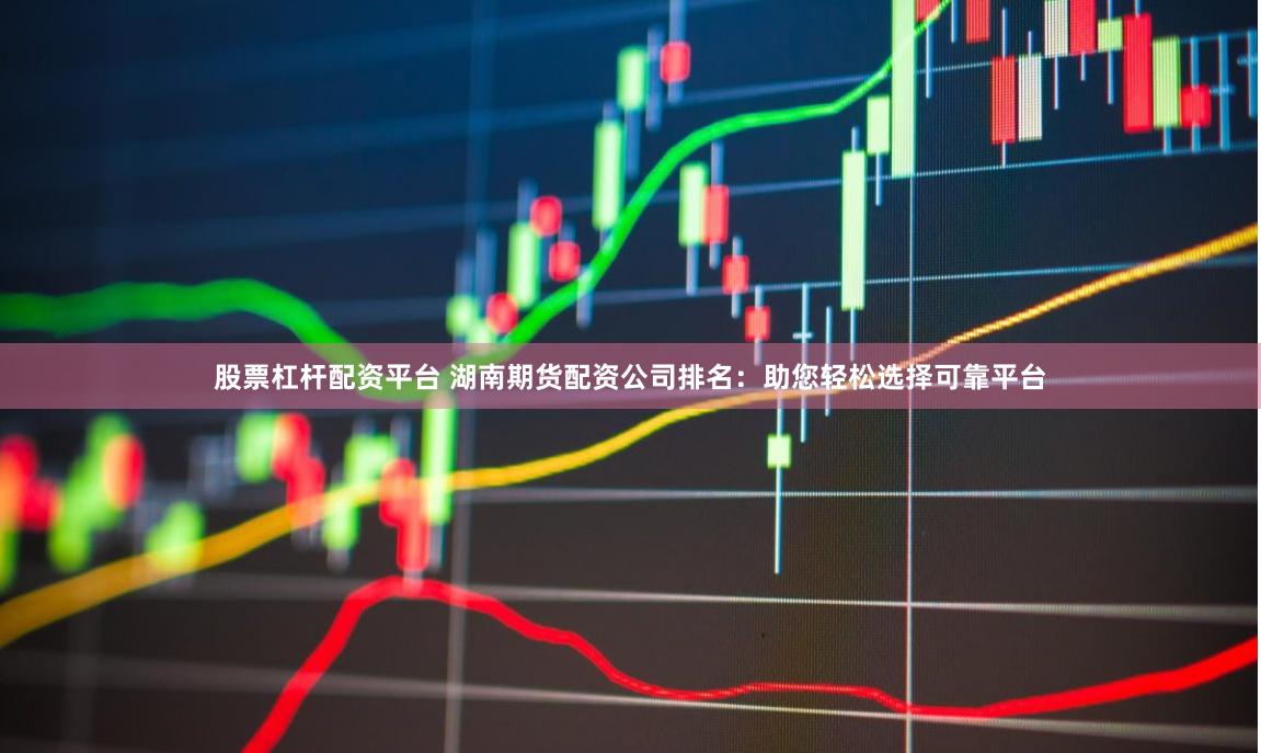 股票杠杆配资平台 湖南期货配资公司排名：助您轻松选择可靠平台