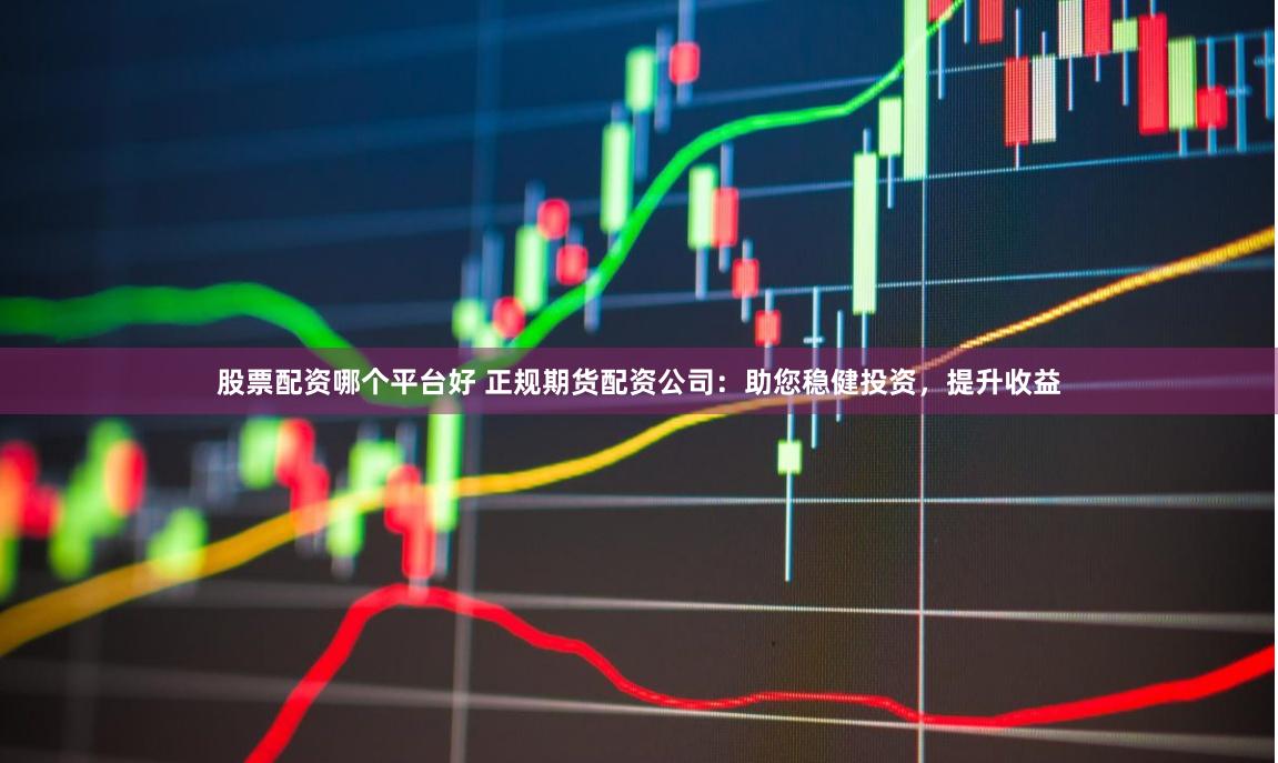 股票配资哪个平台好 正规期货配资公司：助您稳健投资，提升收益