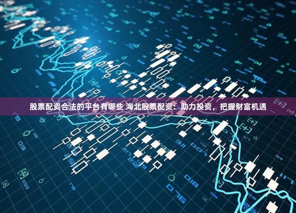 股票配资合法的平台有哪些 海北股票配资：助力投资，把握财富机遇