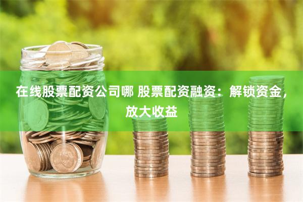 在线股票配资公司哪 股票配资融资：解锁资金，放大收益