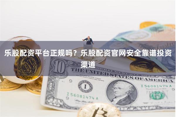 乐股配资平台正规吗？乐股配资官网安全靠谱投资渠道